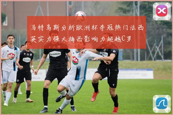 马特乌斯分析欧洲杯夺冠热门法西英实力强大梅西影响力超越C罗