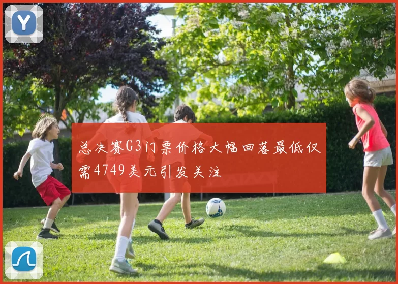 总决赛G3门票价格大幅回落最低仅需4749美元引发关注