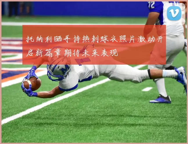 托纳利晒手持热刺球衣照片激动开启新篇章期待未来表现
