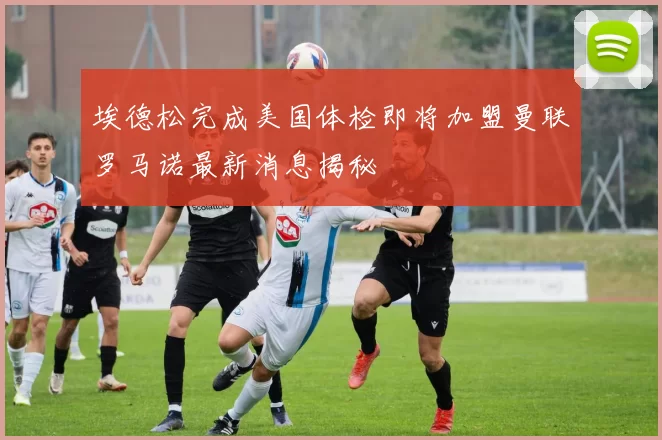 埃德松完成美国体检即将加盟曼联罗马诺最新消息揭秘