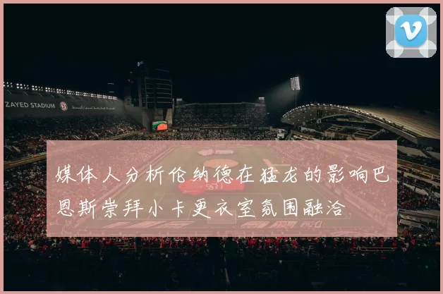 媒体人分析伦纳德在猛龙的影响巴恩斯崇拜小卡更衣室氛围融洽