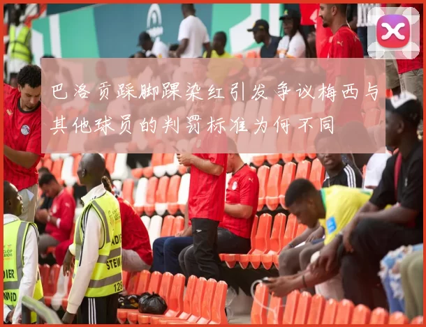 巴洛贡踩脚踝染红引发争议梅西与其他球员的判罚标准为何不同