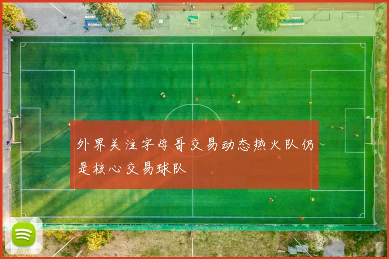外界关注字母哥交易动态热火队仍是核心交易球队