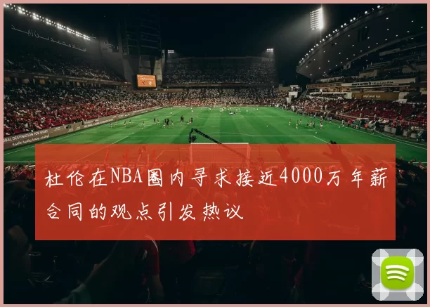 杜伦在NBA圈内寻求接近4000万年薪合同的观点引发热议