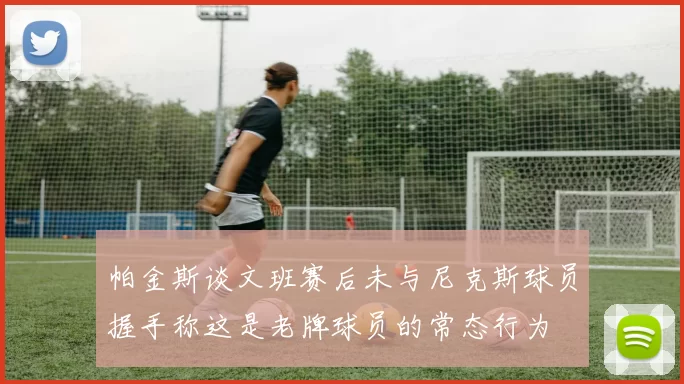 帕金斯谈文班赛后未与尼克斯球员握手称这是老牌球员的常态行为